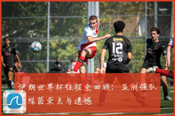 伊朗世界杯征程全回顾:亚洲强队的绿茵荣光与遗憾