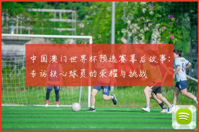 中国澳门世界杯预选赛幕后故事:专访核心球员的荣耀与挑战