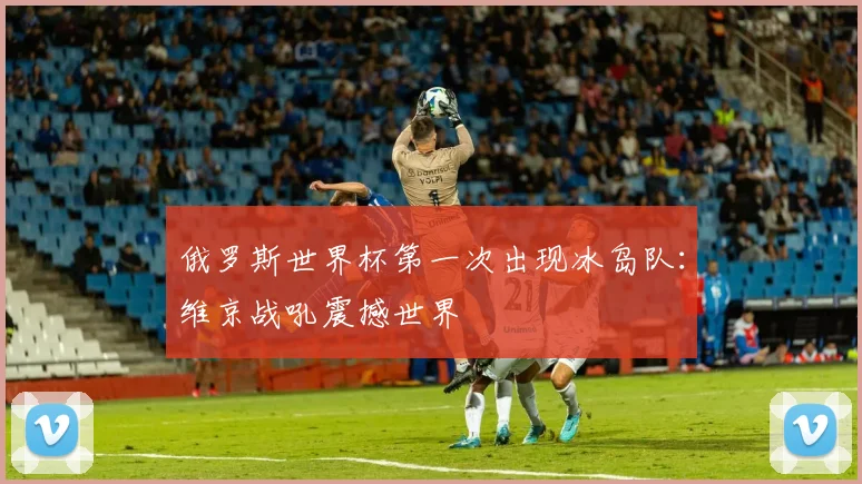 俄罗斯世界杯第一次出现冰岛队：维京战吼震撼世界