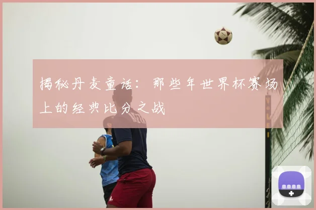 揭秘丹麦童话:那些年世界杯赛场上的经典比分之战