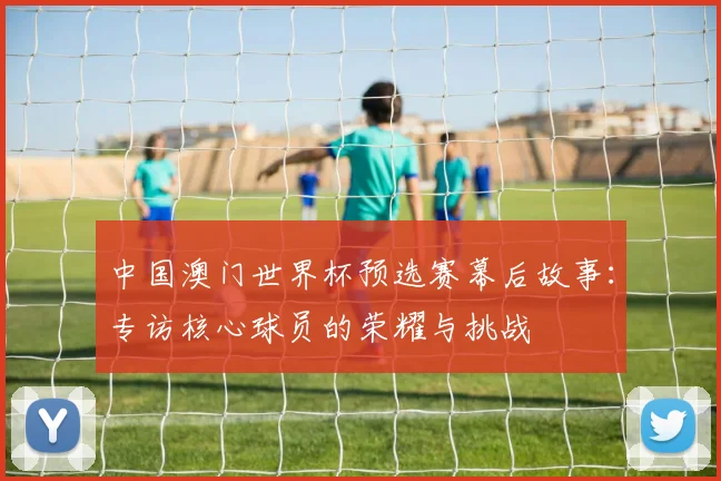 中国澳门世界杯预选赛幕后故事:专访核心球员的荣耀与挑战