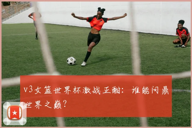 v3女篮世界杯激战正酣：谁能问鼎世界之巅？