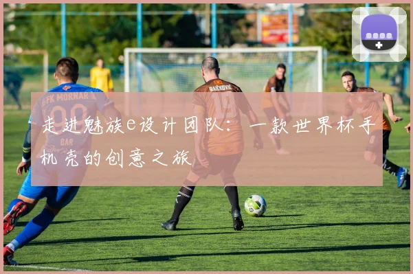 走进魅族e设计团队：一款世界杯手机壳的创意之旅