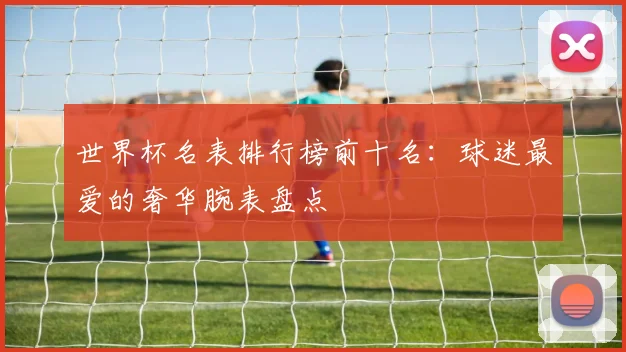 世界杯名表排行榜前十名：球迷最爱的奢华腕表盘点