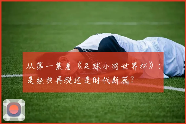从第一集看《足球小将世界杯》：是经典再现还是时代新篇？