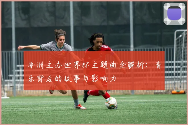 非洲主办世界杯主题曲全解析：音乐背后的故事与影响力