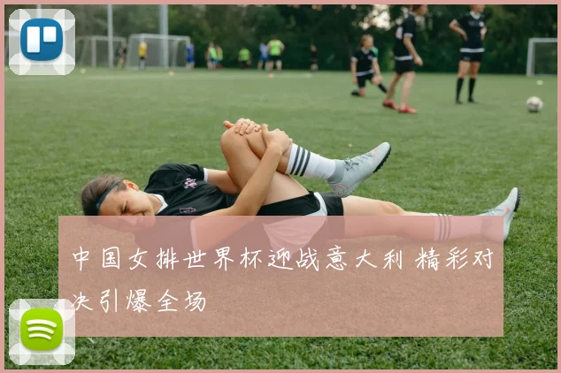 中国女排世界杯迎战意大利 精彩对决引爆全场