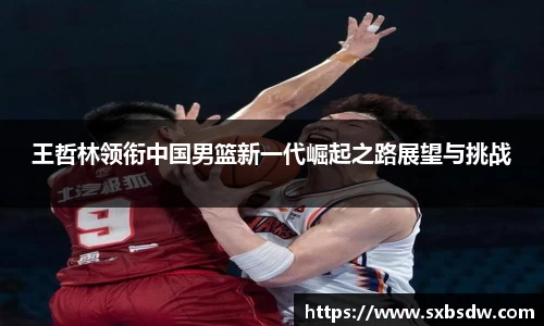 王哲林领衔中国男篮新一代崛起之路展望与挑战